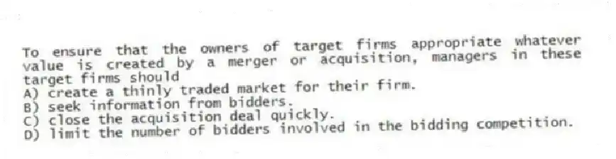 To ensure that the owners of target firms appropriate whatever value is created by a merger or acquisition, managers in these target firms should
A) create a thinly traded market for their firm.
B) seek information from bidders.
C) close the acquisition deal quickly.
D) limit the number of bidders involved in the bidding competition.
