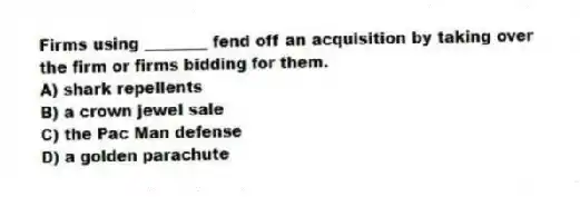 Firms using ________ fend off an acquisition by taking over the firm or firms bidding for them.
A) shark repellents
B) a crown jewel sale
C) the Pac Man defense
D) a golden parachute