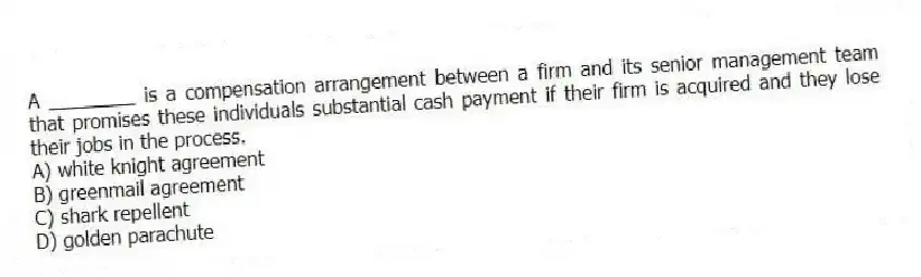 A ________ is a compensation arrangement between a firm and its senior management team that promises these individuals substantial cash payment if their firm is acquired and they lose their jobs in the process.
A) white knight agreement
B) greenmail agreement
C) shark repellent
D) golden parachute