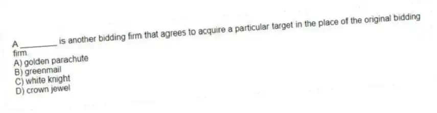 A ________ is another bidding firm that agrees to acquire a particular target in the place of the original bidding firm.
A) golden parachute
B) greenmail
C) white knight
D) crown jewel