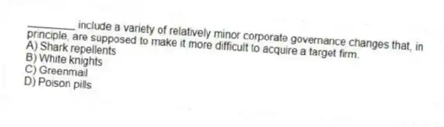 ________ include a variety of relatively minor corporate governance changes that, in principle, are supposed to make it more difficult to acquire a target firm.
A) Shark repellents
B) White knights
C) Greenmail
D) Poison pills