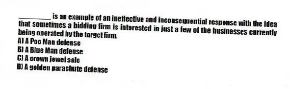 ________ is an example of an ineffective and inconsequential response with the idea that sometimes a bidding firm is interested in just a few of the businesses currently being operated by the target firm.
A) A Pac Man defense
B) A Blue Man defense
C) A crown jewel sale
D) A golden parachute defense