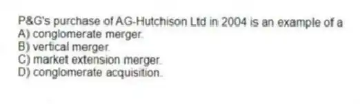 P&G's purchase of AG-Hutchison Ltd in 2004 is an example of a
A) conglomerate merger.
B) vertical merger.
C) market extension merger.
D) conglomerate acquisition.