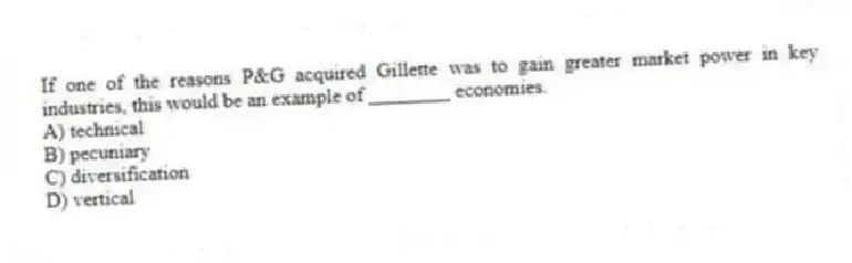If one of the reasons P&G acquired Gillette was to gain greater market power in key industries, this would be an example of ________ economies.
A) technical
B) pecuniary
C) diversification
D) vertical