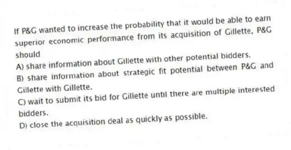 If P&G wanted to increase the probability that it would be able to earn superior economic performance from its acquisition of Gillette, P&G should
A) share information about Gillette with other potential bidders.
B) share information about strategic fit potential between P&G and Gillette with Gillette.
C) wait to submit its bid for Gillette until there are multiple interested bidders.
D) close the acquisition deal as quickly as possible.