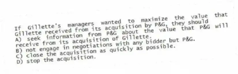If Gillette's managers wanted to maximize the value that Gillette received from its acquisition by P&G, they should
A) seek information from P&G about the value that P&G will receive from its acquisition of Gillette.
B) not engage in negotiations with any bidder but P&G.
C) close the acquisition as quickly as possible.
D) stop the acquisition.
