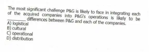 The most significant challenge P&G is likely to face in integrating each of the acquired companies into P&G's operations is likely to be ________ differences between P&G and each of the companies.
A) logistical
B) cultural
C) operational
D) distribution