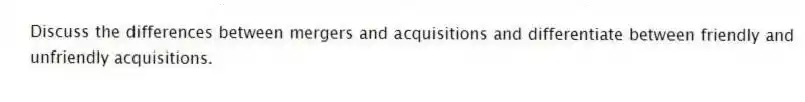 Discuss the differences between mergers and acquisitions and differentiate between friendly and unfriendly acquisitions.
