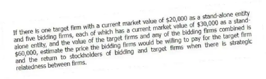 If there is one target firm with a current market value of $20,000 as a stand-alone entity and five bidding firms, each of which has a current market value of $30,000 as a stand-alone entity, and the value of the target firms and any of the bidding firms combined is $60,000, estimate the price the bidding firms would be willing to pay for the target firm and the return to stockholders of bidding and target firms when there is strategic relatedness between firms.
