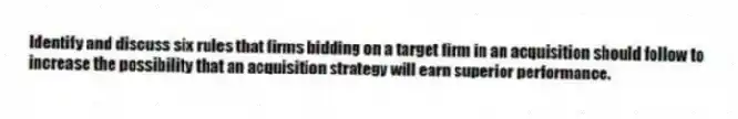 Identify and discuss six rules that firms bidding on a target firm in an acquisition should follow to increase the possibility that an acquisition strategy will earn superior performance.