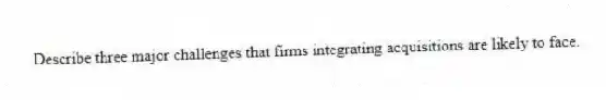 Describe three major challenges that firms integrating acquisitions are likely to face.