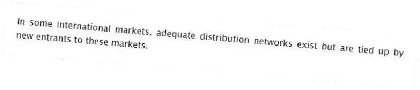In some international markets, adequate distribution networks exist but are tied up by new entrants to these markets.