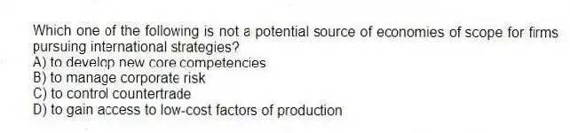 Which one of the following is not a potential source of economies of scope for firms pursuing international strategies?
A) to develop new core competencies
B) to manage corporate risk
C) to control countertrade
D) to gain access to low-cost factors of production