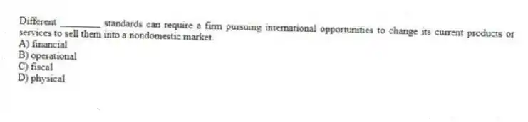 Different ________ standards can require a firm pursuing international opportunities to change its current products or services to sell them into a nondomestic market.
A) financial
B) operational
C) fiscal
D) physical