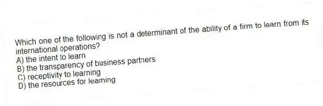 Which one of the following is not a determinant of the ability of a firm to learn from its international operations?
A) the intent to learn
B) the transparency of business partners
C) receptivity to learning
D) the resources for learning