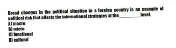 Broad changes in the political situation in a foreign country is an example of political risk that affects the international strategies at the ________ level.
A) macro
B) micro
C) functional
D) cultural