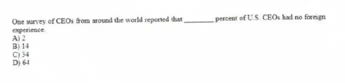 One survey of CEOs from around the world reported that ________ percent of U.S. CEOs had no foreign experience.
A) 2
B) 14
C) 34
D) 64