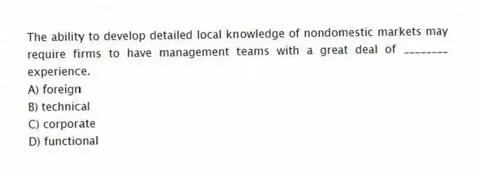 The ability to develop detailed local knowledge of nondomestic markets may require firms to have management teams with a great deal of ________ experience.
A) foreign
B) technical
C) corporate
D) functional