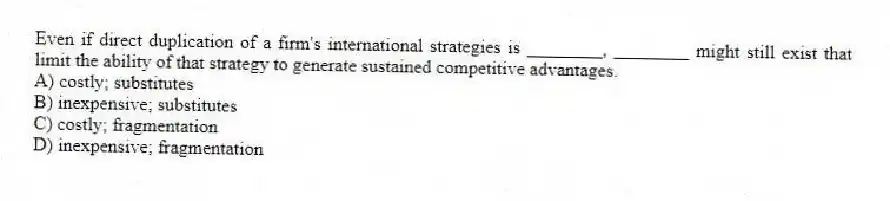 Even if direct duplication of a firm's international strategies is ________, ________ might still exist that limit the ability of that strategy to generate sustained competitive advantages.
A) costly; substitutes
B) inexpensive; substitutes
C) costly; fragmentation
D) inexpensive; fragmentation