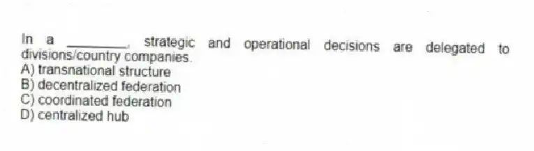 In a ________, strategic and operational decisions are delegated to divisions/country companies.
A) transnational structure
B) decentralized federation
C) coordinated federation
D) centralized hub