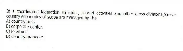 In a coordinated federation structure, shared activities and other cross-divisional/cross-country economies of scope are managed by the
A) country unit.
B) corporate center.
C) local unit.
D) country manager.