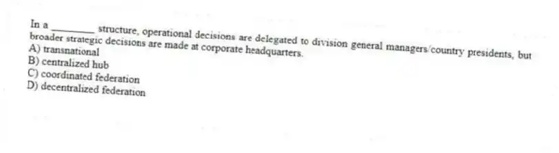 In a ________ structure, operational decisions are delegated to division general managers/country presidents, but broader strategic decisions are made at corporate headquarters.
A) transnational
B) centralized hub
C) coordinated federation
D) decentralized federation