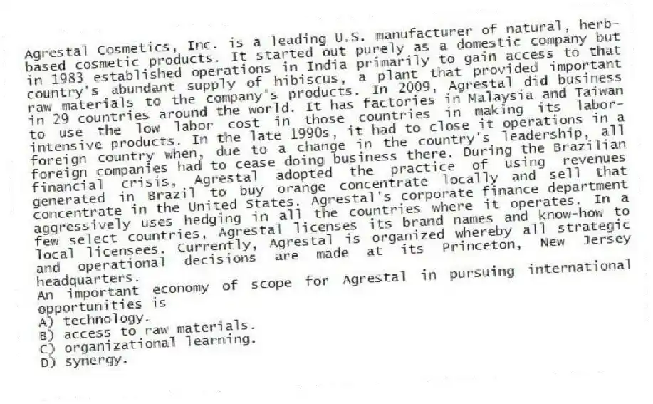 Agrestal Cosmetics, Inc. is a leading U.S. manufacturer of natural, herb-based cosmetic products. It started out purely as a domestic company but in 1983 established operations in India primarily to gain access to that country's abundant supply of hibiscus, a plant that provided important raw materials to the company's products. In 2009, Agrestal did business in 29 countries around the world. It has factories in Malaysia and Taiwan to use the low labor cost in those countries in making its labor-intensive products. In the late 1990s, it had to close it operations in a foreign country when, due to a change in the country's leadership, all foreign companies had to cease doing business there. During the Brazilian financial crisis, Agrestal adopted the practice of using revenues generated in Brazil to buy orange concentrate locally and sell that concentrate in the United States. Agrestal's corporate finance department aggressively uses hedging in all the countries where it operates. In a few select countries, Agrestal licenses its brand names and know-how to local licensees. Currently, Agrestal is organized whereby all strategic and operational decisions are made at its Princeton, New Jersey headquarters.
-An important economy of scope for Agrestal in pursuing international opportunities is
A) technology.
B) access to raw materials.
C) organizational learning.
D) synergy.