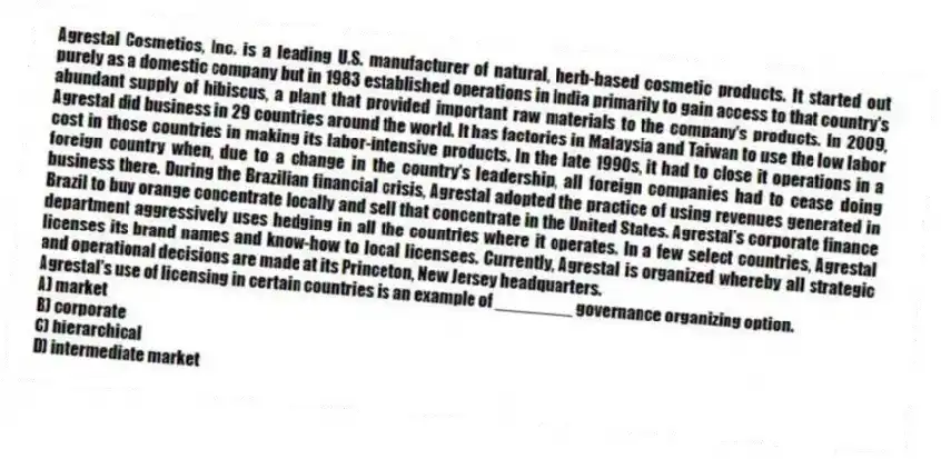 Agrestal Cosmetics, Inc. is a leading U.S. manufacturer of natural, herb-based cosmetic products. It started out purely as a domestic company but in 1983 established operations in India primarily to gain access to that country's abundant supply of hibiscus, a plant that provided important raw materials to the company's products. In 2009, Agrestal did business in 29 countries around the world. It has factories in Malaysia and Taiwan to use the low labor cost in those countries in making its labor-intensive products. In the late 1990s, it had to close it operations in a foreign country when, due to a change in the country's leadership, all foreign companies had to cease doing business there. During the Brazilian financial crisis, Agrestal adopted the practice of using revenues generated in Brazil to buy orange concentrate locally and sell that concentrate in the United States. Agrestal's corporate finance department aggressively uses hedging in all the countries where it operates. In a few select countries, Agrestal licenses its brand names and know-how to local licensees. Currently, Agrestal is organized whereby all strategic and operational decisions are made at its Princeton, New Jersey headquarters.
-Agrestal's use of licensing in certain countries is an example of ________ governance organizing option.
A) market
B) corporate
C) hierarchical
D) intermediate market