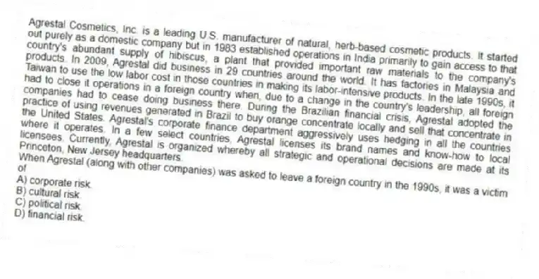Agrestal Cosmetics, Inc. is a leading U.S. manufacturer of natural, herb-based cosmetic products. It started out purely as a domestic company but in 1983 established operations in India primarily to gain access to that country's abundant supply of hibiscus, a plant that provided important raw materials to the company's products. In 2009, Agrestal did business in 29 countries around the world. It has factories in Malaysia and Taiwan to use the low labor cost in those countries in making its labor-intensive products. In the late 1990s, it had to close it operations in a foreign country when, due to a change in the country's leadership, all foreign companies had to cease doing business there. During the Brazilian financial crisis, Agrestal adopted the practice of using revenues generated in Brazil to buy orange concentrate locally and sell that concentrate in the United States. Agrestal's corporate finance department aggressively uses hedging in all the countries where it operates. In a few select countries, Agrestal licenses its brand names and know-how to local licensees. Currently, Agrestal is organized whereby all strategic and operational decisions are made at its Princeton, New Jersey headquarters.
-When Agrestal (along with other companies) was asked to leave a foreign country in the 1990s, it was a victim of
A) corporate risk.
B) cultural risk.
C) political risk.
D) financial risk.