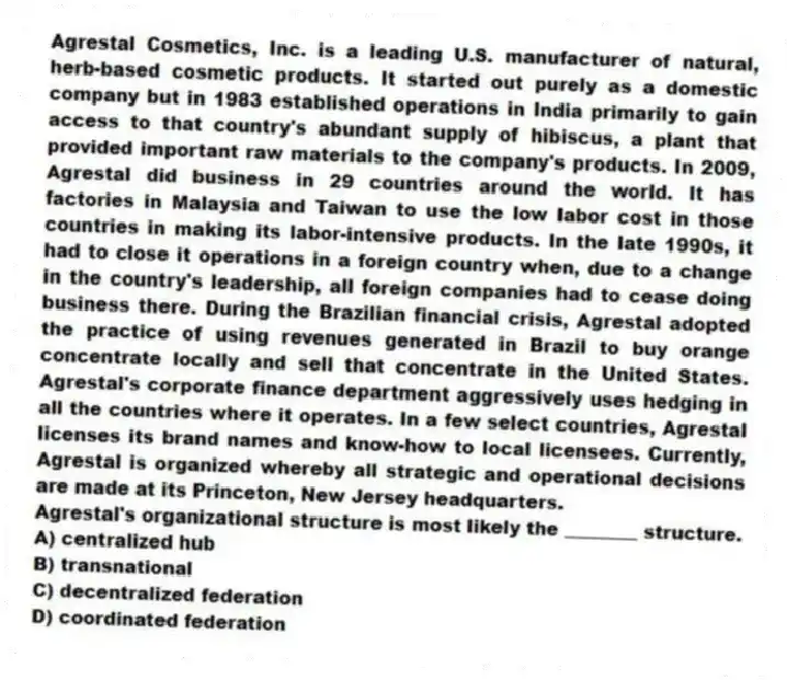 Agrestal Cosmetics, Inc. is a leading U.S. manufacturer of natural, herb-based cosmetic products. It started out purely as a domestic company but in 1983 established operations in India primarily to gain access to that country's abundant supply of hibiscus, a plant that provided important raw materials to the company's products. In 2009, Agrestal did business in 29 countries around the world. It has factories in Malaysia and Taiwan to use the low labor cost in those countries in making its labor-intensive products. In the late 1990s, it had to close it operations in a foreign country when, due to a change in the country's leadership, all foreign companies had to cease doing business there. During the Brazilian financial crisis, Agrestal adopted the practice of using revenues generated in Brazil to buy orange concentrate locally and sell that concentrate in the United States. Agrestal's corporate finance department aggressively uses hedging in all the countries where it operates. In a few select countries, Agrestal licenses its brand names and know-how to local licensees. Currently, Agrestal is organized whereby all strategic and operational decisions are made at its Princeton, New Jersey headquarters.
-Agrestal's organizational structure is most likely the ________ structure.
A) centralized hub
B) transnational
C) decentralized federation
D) coordinated federation