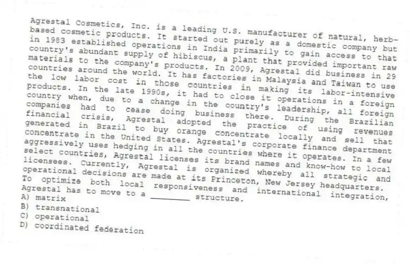 Agrestal Cosmetics, Inc. is a leading U.S. manufacturer of natural, herb-based cosmetic products. It started out purely as a domestic company but in 1983 established operations in India primarily to gain access to that country's abundant supply of hibiscus, a plant that provided important raw materials to the company's products. In 2009, Agrestal did business in 29 countries around the world. It has factories in Malaysia and Taiwan to use the low labor cost in those countries in making its labor-intensive products. In the late 1990s, it had to close it operations in a foreign country when, due to a change in the country's leadership, all foreign companies had to cease doing business there. During the Brazilian financial crisis, Agrestal adopted the practice of using revenues generated in Brazil to buy orange concentrate locally and sell that concentrate in the United States. Agrestal's corporate finance department aggressively uses hedging in all the countries where it operates. In a few select countries, Agrestal licenses its brand names and know-how to local licensees. Currently, Agrestal is organized whereby all strategic and operational decisions are made at its Princeton, New Jersey headquarters.
-To optimize both local responsiveness and international integration, Agrestal has to move to a ________ structure.
A) matrix
B) transnational
C) operational
D) coordinated federation