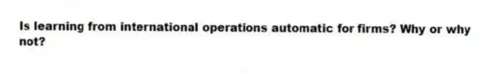 Is learning from international operations automatic for firms? Why or why not?