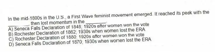 In the mid-1800s in the U.S., a First Wave feminist movement emerged. It reached its peak with the ________, then lost momentum in the ________.
A) Seneca Falls Declaration of 1848; 1920s after women won the vote
B) Rochester Declaration of 1862; 1930s when women lost the ERA
C) Rochester Declaration of 1880; 1920s after women won the vote
D) Seneca Falls Declaration of 1870; 1930s when women lost the ERA