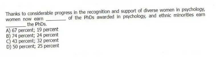 Thanks to considerable progress in the recognition and support of diverse women in psychology, women now earn ________ of the PhDs awarded in psychology, and ethnic minorities earn ________ the PhDs.
A) 67 percent; 19 percent
B) 74 percent; 24 percent
C) 43 percent; 32 percent
D) 50 percent; 25 percent