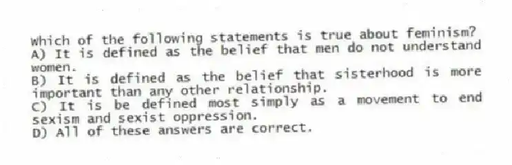 Which of the following statements is true about feminism?
A) It is defined as the belief that men do not understand women.
B) It is defined as the belief that sisterhood is more important than any other relationship.
C) It is be defined most simply as a movement to end sexism and sexist oppression.
D) All of these answers are correct.