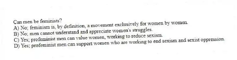 Can men be feminists?
A) No; feminism is, by definition, a movement exclusively for women by women.
B) No; men cannot understand and appreciate women's struggles.
C) Yes; profeminist men can value women, working to reduce sexism.
D) Yes; profeminist men can support women who are working to end sexism and sexist oppression.