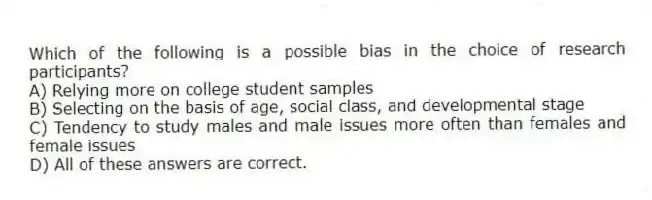 Which of the following is a possible bias in the choice of research participants?
A) Relying more on college student samples
B) Selecting on the basis of age, social class, and developmental stage
C) Tendency to study males and male issues more often than females and female issues
D) All of these answers are correct.