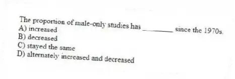 The proportion of male-only studies has ________ since the 1970s.
A) increased
B) decreased
C) stayed the same
D) alternately increased and decreased