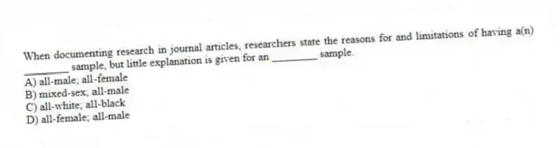 When documenting research in journal articles, researchers state the reasons for and limitations of having a(n) ________ sample, but little explanation is given for an ________ sample.
A) all-male; all-female
B) mixed-sex; all-male
C) all-white; all-black
D) all-female; all-male