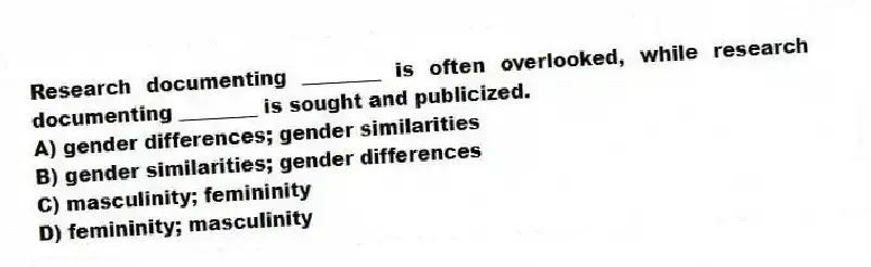 Research documenting ________ is often overlooked, while research documenting ________ is sought and publicized.
A) gender differences; gender similarities
B) gender similarities; gender differences
C) masculinity; femininity
D) femininity; masculinity