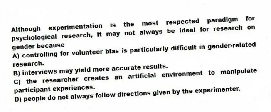 Although experimentation is the most respected paradigm for psychological research, it may not always be ideal for research on gender because
A) controlling for volunteer bias is particularly difficult in gender-related research.
B) interviews may yield more accurate results.
C) the researcher creates an artificial environment to manipulate participant experiences.
D) people do not always follow directions given by the experimenter.