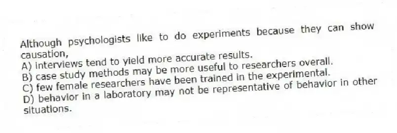 Although psychologists like to do experiments because they can show causation,
A) interviews tend to yield more accurate results.
B) case study methods may be more useful to researchers overall.
C) few female researchers have been trained in the experimental.
D) behavior in a laboratory may not be representative of behavior in other situations.