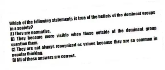 Which of the following statements is true of the beliefs of the dominant groups in a society?
A) They are normative.
B) They become more visible when those outside of the dominant group question them.
C) They are not always recognized as values because they are so common in popular thinking.
D) All of these answers are correct.