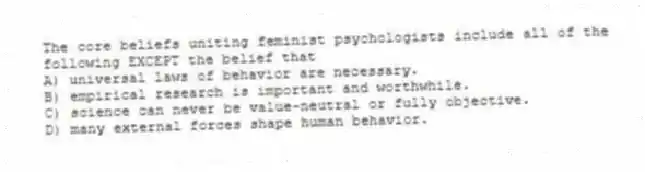 The core beliefs uniting feminist psychologists include all of the following EXCEPT the belief that
A) universal laws of behavior are necessary.
B) empirical research is important and worthwhile.
C) science can never be value-neutral or fully objective.
D) many external forces shape human behavior.