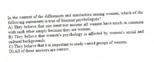 In the context of the differences and similarities among women, which of the following statements is true of feminist psychologists?
A) They believe that one must not assume all women have much in common with each other simply because they are women.
B) They believe that women's psychology is affected by women's social and cultural backgrounds.
C) They believe that it is important to study varied groups of women.
D) All of these answers are correct.