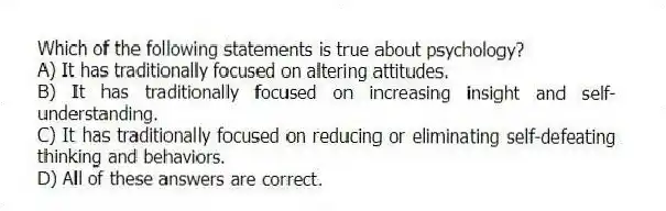 Which of the following statements is true about psychology?
A) It has traditionally focused on altering attitudes.
B) It has traditionally focused on increasing insight and self-understanding.
C) It has traditionally focused on reducing or eliminating self-defeating thinking and behaviors.
D) All of these answers are correct.