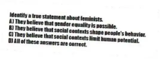 Identify a true statement about feminists.
A) They believe that gender equality is possible.
B) They believe that social contexts shape people's behavior.
C) They believe that social contexts limit human potential.
D) All of these answers are correct.