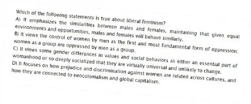 Which of the following statements is true about liberal feminism?
A) It emphasizes the similarities between males and females, maintaining that given equal environments and opportunities, males and females will behave similarly.
B) It views the control of women by men as the first and most fundamental form of oppression: women as a group are oppressed by men as a group.
C) It views some gender differences in values and social behaviors as either an essential part of womanhood or so deeply socialized that they are virtually universal and unlikely to change.
D) It focuses on how prejudice and discrimination against women are related across cultures, and how they are connected to neocolonialism and global capitalism.