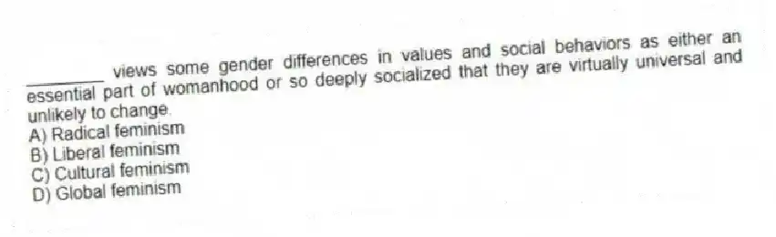 ________ views some gender differences in values and social behaviors as either an essential part of womanhood or so deeply socialized that they are virtually universal and unlikely to change.
A) Radical feminism
B) Liberal feminism
C) Cultural feminism
D) Global feminism