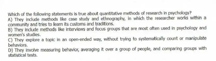 Which of the following statements is true about quantitative methods of research in psychology?
A) They include methods like case study and ethnography, in which the researcher works within a community and tries to learn its customs and traditions.
B) They include methods like interviews and focus groups that are most often used in psychology and women's studies.
C) They explore a topic in an open-ended way, without trying to systematically count or manipulate behaviors.
D) They involve measuring behavior, averaging it over a group of people, and comparing groups with statistical tests.
